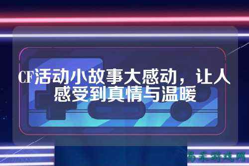 CF活动小故事大感动,让人感受到真情与温暖