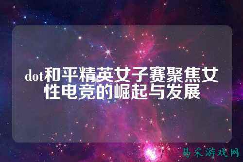 dot和平精英女子赛聚焦女性电竞的崛起与发展