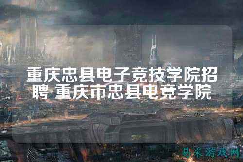 重庆忠县电子竞技学院招聘 重庆市忠县电竞学院