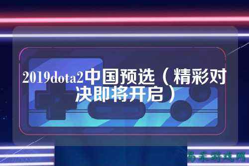 2019dota2中国预选（精彩对决即将开启）