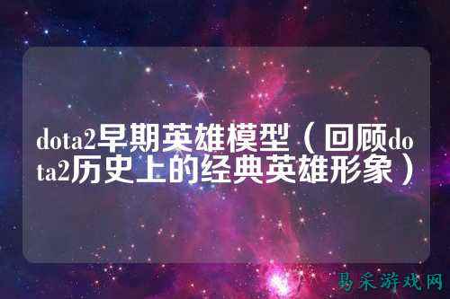 dota2早期英雄模型（回顾dota2历史上的经典英雄形象）