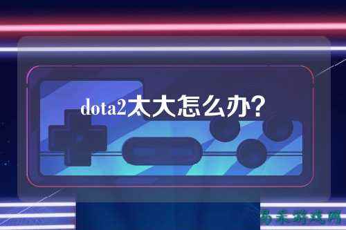 dota2太大怎么办?