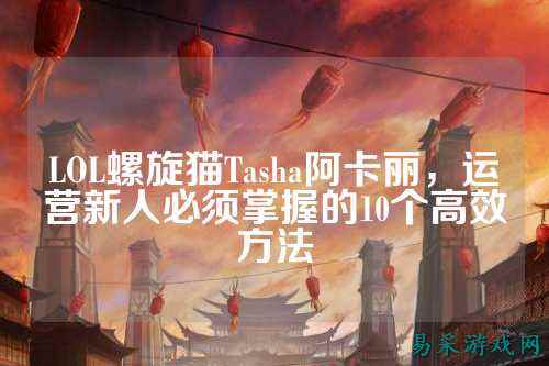LOL螺旋猫Tasha阿卡丽,运营新人必须掌握的10个高效方法
