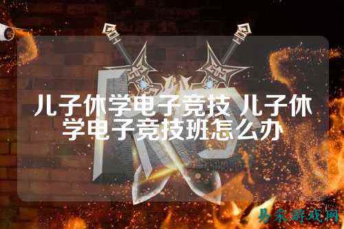 儿子休学电子竞技 儿子休学电子竞技班怎么办