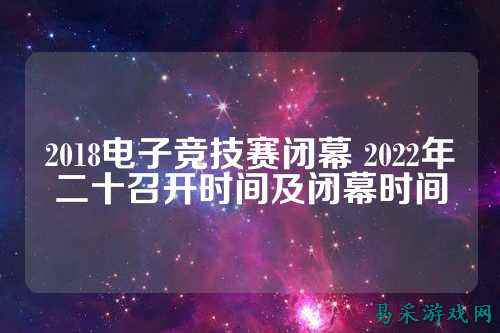 2018电子竞技赛闭幕 2022年二十召开时间及闭幕时间
