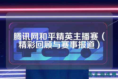 腾讯网和平精英主播赛(精彩回顾与赛事报道)