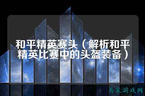 和平精英赛头(解析和平精英比赛中的头盔装备)