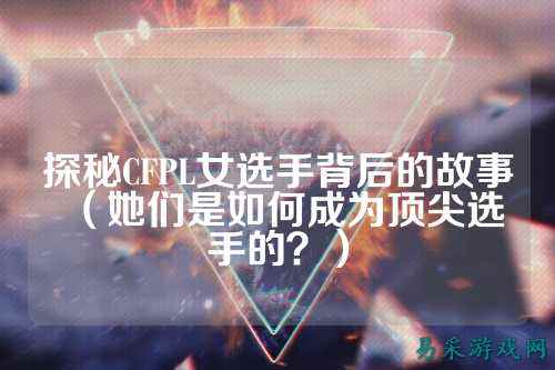 探秘CFPL女选手背后的故事(她们是如何成为顶尖选手的?)