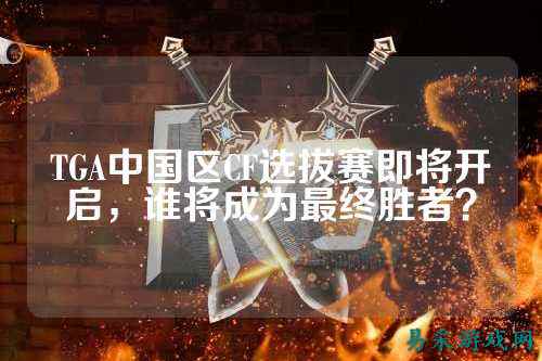 TGA中国区CF选拔赛即将开启,谁将成为最终胜者?
