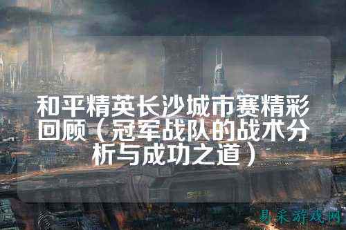 和平精英长沙城市赛精彩回顾(冠军战队的战术分析与成功之道)