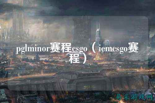 pglminor赛程csgo(iemcsgo赛程)