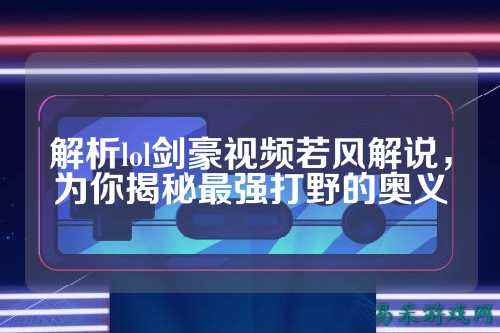 解析lol剑豪视频若风解说,为你揭秘最强打野的奥义