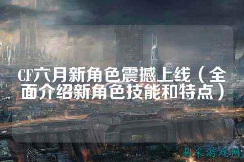 CF六月新角色震撼上线（全面介绍新角色技能和特点）