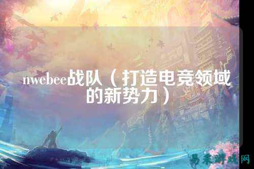 nwebee战队（打造电竞领域的新势力）