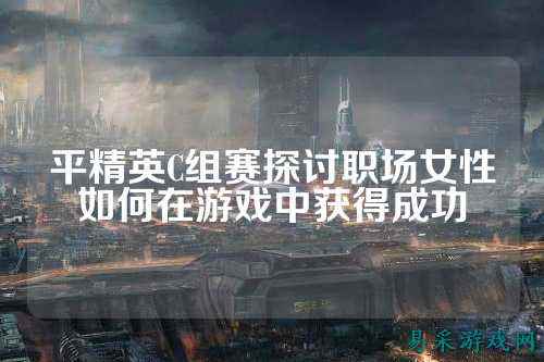 平精英C组赛探讨职场女性如何在游戏中获得成功