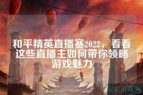 和平精英直播赛2022,看看这些直播主如何带你领略游戏魅力