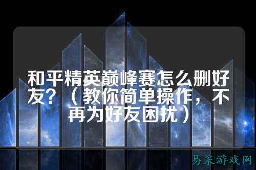 和平精英巅峰赛怎么删好友?(教你简单操作,不再为好友困扰)