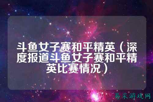 斗鱼女子赛和平精英(深度报道斗鱼女子赛和平精英比赛情况)