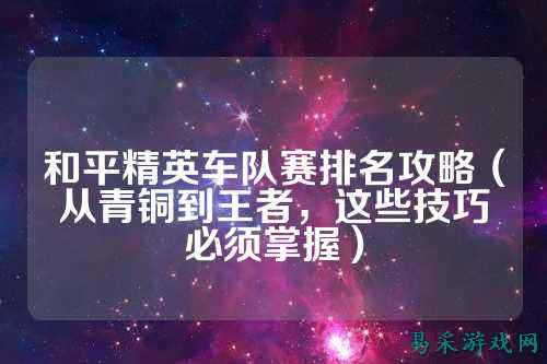 和平精英车队赛排名攻略(从青铜到王者,这些技巧必须掌握)