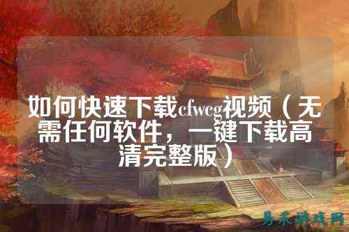 如何快速下载cfwcg视频(无需任何软件,一键下载高清完整版)