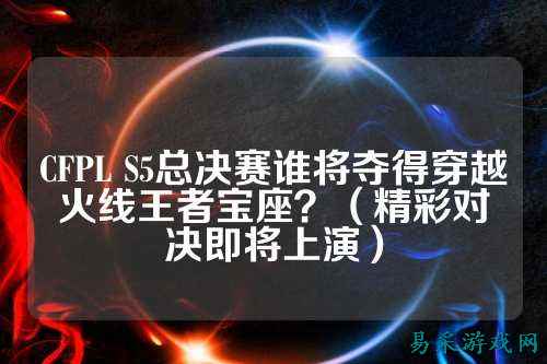 CFPL S5总决赛谁将夺得穿越火线王者宝座？（精彩对决即将上演）