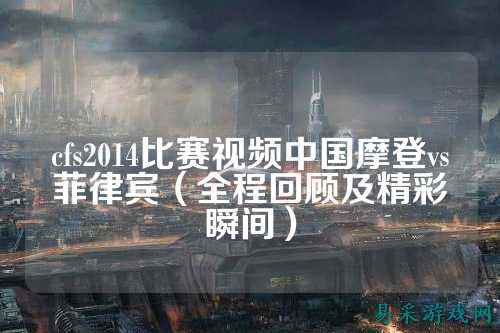 cfs2014比赛视频中国摩登vs菲律宾(全程回顾及精彩瞬间)