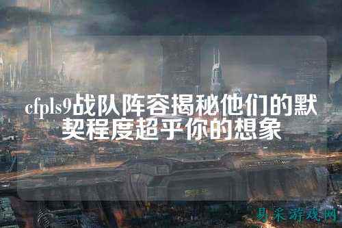 cfpls9战队阵容揭秘他们的默契程度超乎你的想象