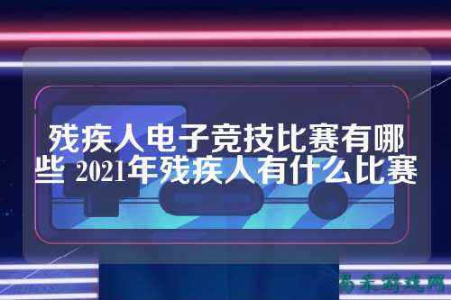 残疾人电子竞技比赛有哪些 2021年残疾人有什么比赛