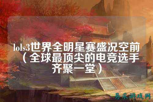 lols3世界全明星赛盛况空前(全球最顶尖的电竞选手齐聚一堂)