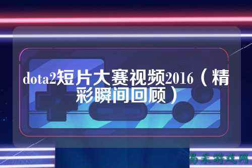 dota2短片大赛视频2016（精彩瞬间回顾）