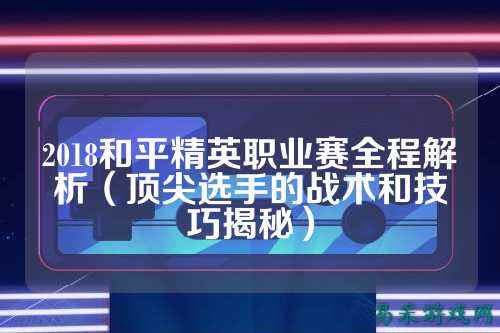 2018和平精英职业赛全程解析(顶尖选手的战术和技巧揭秘)