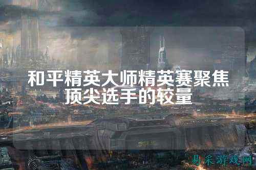 和平精英大师精英赛聚焦顶尖选手的较量