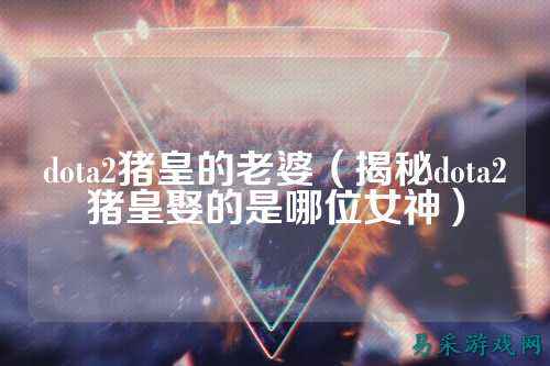 dota2猪皇的老婆（揭秘dota2猪皇娶的是哪位女神）