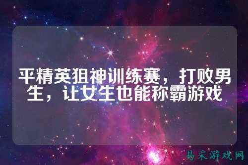 平精英狙神训练赛,打败男生,让女生也能称霸游戏