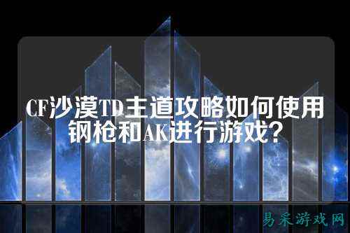 CF沙漠TD主道攻略如何使用钢枪和AK进行游戏?