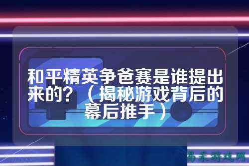和平精英争爸赛是谁提出来的?(揭秘游戏背后的幕后推手)
