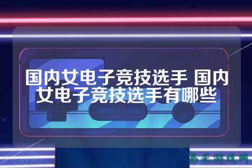 国内女电子竞技选手 国内女电子竞技选手有哪些