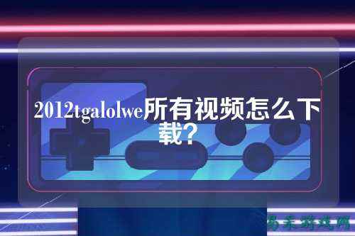 2012tgalolwe所有视频怎么下载?