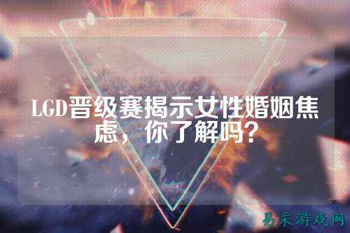LGD晋级赛揭示女性婚姻焦虑,你了解吗?