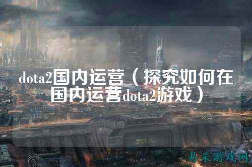dota2国内运营(探究如何在国内运营dota2游戏)