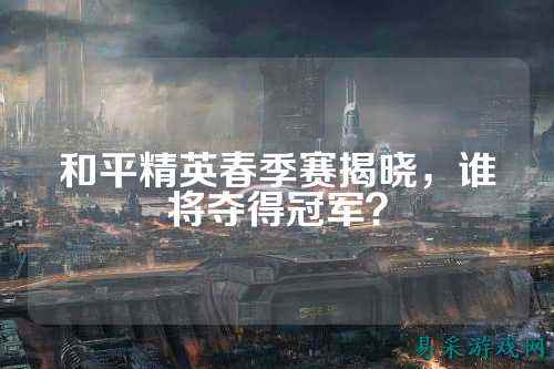 和平精英春季赛揭晓,谁将夺得冠军?