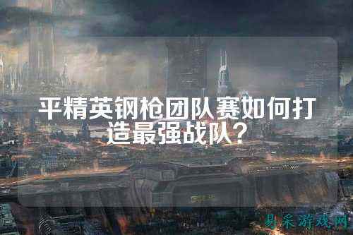 平精英钢枪团队赛如何打造最强战队?