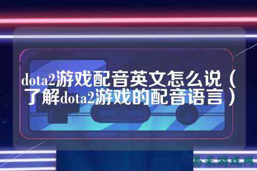 dota2游戏配音英文怎么说(了解dota2游戏的配音语言)