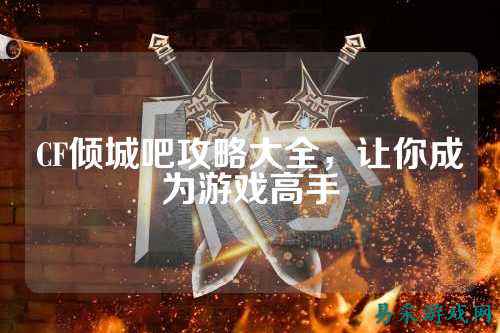CF倾城吧攻略大全,让你成为游戏高手