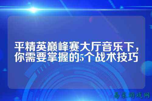 平精英巅峰赛大厅音乐下,你需要掌握的5个战术技巧