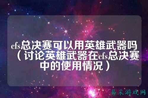 cfs总决赛可以用英雄武器吗(讨论英雄武器在cfs总决赛中的使用情况)
