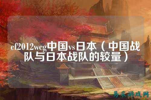 cf2012wcg中国vs日本(中国战队与日本战队的较量)
