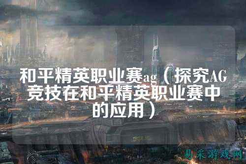 和平精英职业赛ag(探究AG竞技在和平精英职业赛中的应用)
