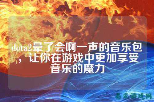 dota2晕了会啊一声的音乐包,让你在游戏中更加享受音乐的魔力