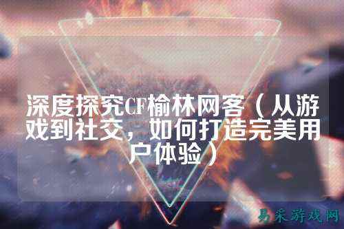 深度探究CF榆林网客(从游戏到社交,如何打造完美用户体验)